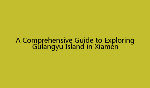 A Comprehensive Guide to Exploring Gulangyu Island in Xiamen