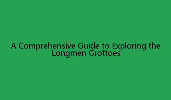 A Comprehensive Guide to Exploring the Longmen Grottoes