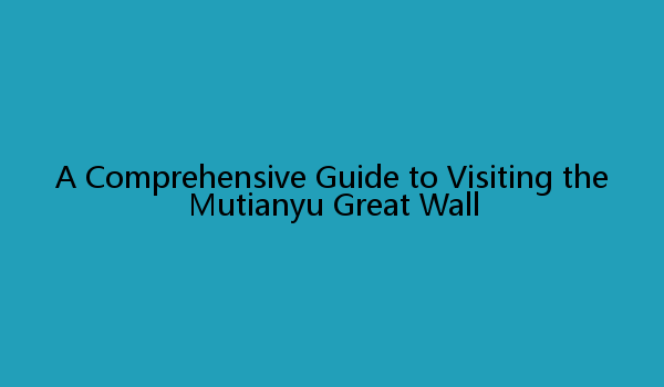 A Comprehensive Guide to Visiting the Mutianyu Great Wall