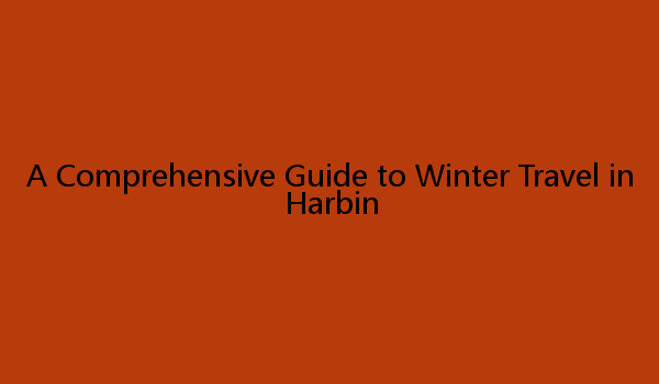 A Comprehensive Guide to Winter Travel in Harbin