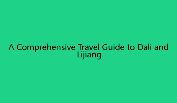 A Comprehensive Travel Guide to Dali and Lijiang