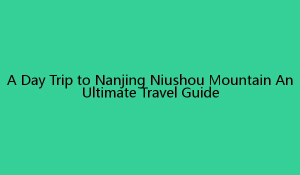 A Day Trip to Nanjing Niushou Mountain An Ultimate Travel Guide