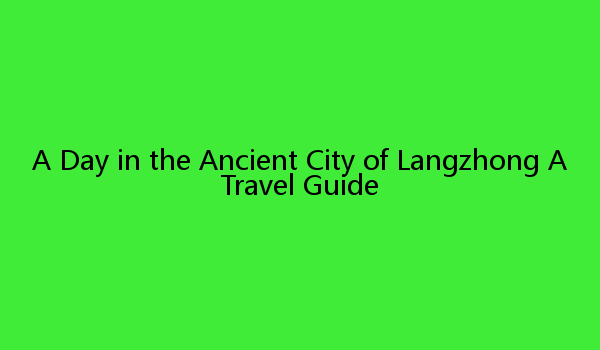 A Day in the Ancient City of Langzhong A Travel Guide