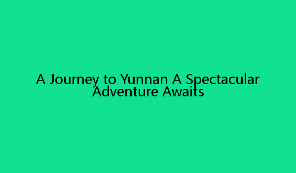 A Journey to Yunnan A Spectacular Adventure Awaits