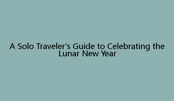 A Solo Traveler's Guide to Celebrating the Lunar New Year