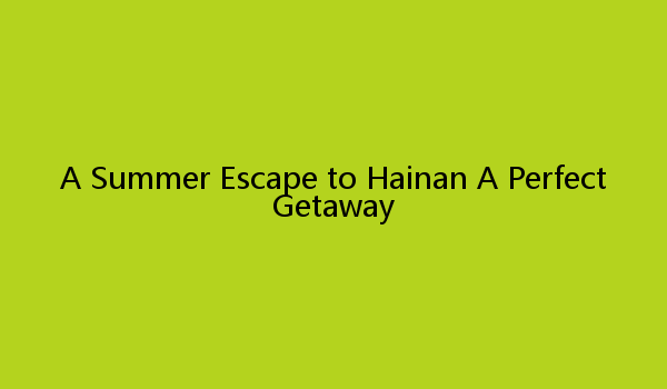 A Summer Escape to Hainan A Perfect Getaway