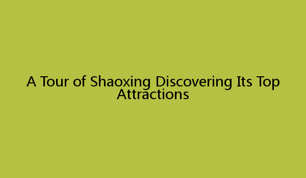 A Tour of Shaoxing Discovering Its Top Attractions