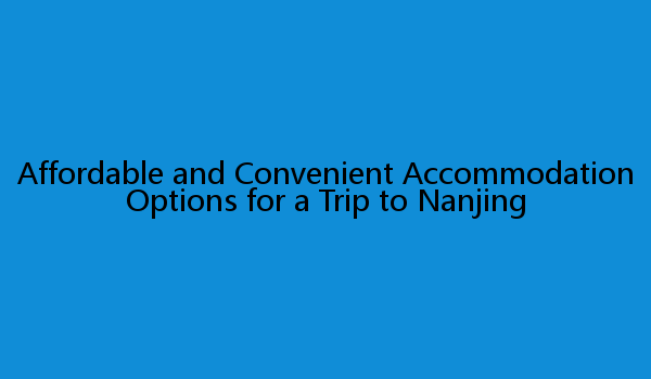 Affordable and Convenient Accommodation Options for a Trip to Nanjing