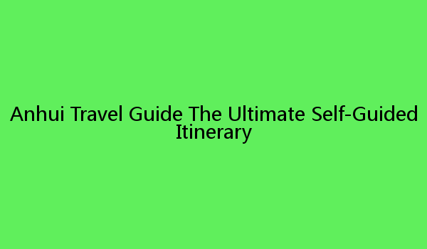 Anhui Travel Guide The Ultimate Self-Guided Itinerary