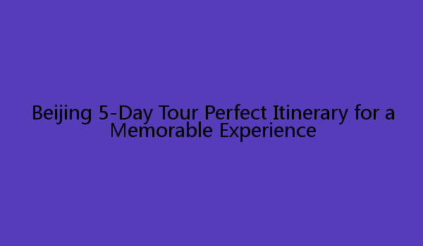 Beijing 5-Day Tour Perfect Itinerary for a Memorable Experience