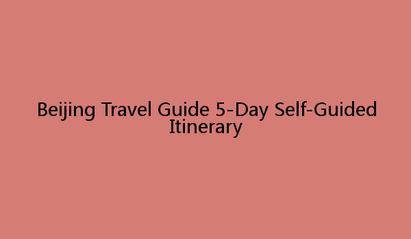 Beijing Travel Guide 5-Day Self-Guided Itinerary