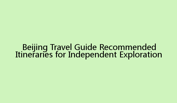 Beijing Travel Guide Recommended Itineraries for Independent Exploration