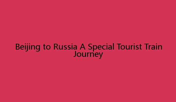 Beijing to Russia A Special Tourist Train Journey